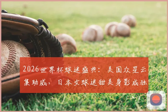 2026世界杯球迷盛典：美国众星云集助威，日本女球迷甜美身影成独特风景线，揭秘球场内外焦点