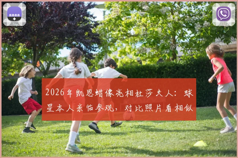 2026年凯恩蜡像亮相杜莎夫人：球星本人亲临参观，对比照片看相似度究竟如何