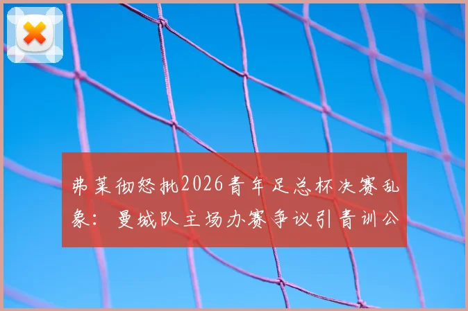 弗莱彻怒批2026青年足总杯决赛乱象：曼城队主场办赛争议引青训公平性质疑，深度剖析比赛安排问题