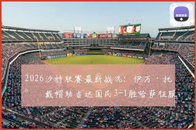 2026沙特联赛最新战况：伊万·托尼戴帽助吉达国民3-1胜哈萨征服，附全场数据及精彩进球视频回顾