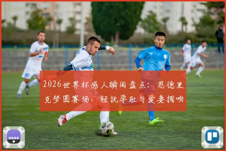 2026世界杯感人瞬间盘点：恩德里克梦圆赛场，轻抚孕肚与爱妻拥吻庆祝画面引热议