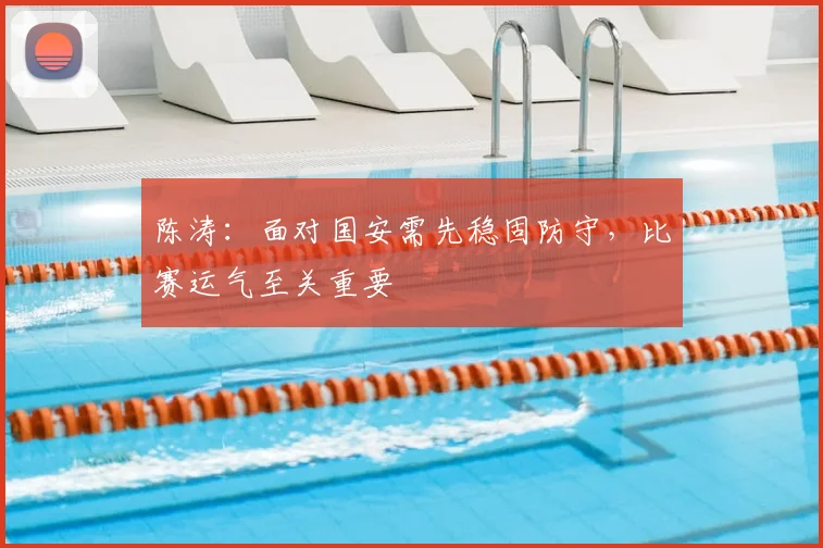 陈涛：面对国安需先稳固防守，比赛运气至关重要