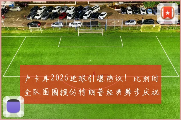 卢卡库2026进球引爆热议！比利时全队围圈模仿特朗普经典舞步庆祝，趣味瞬间全解析