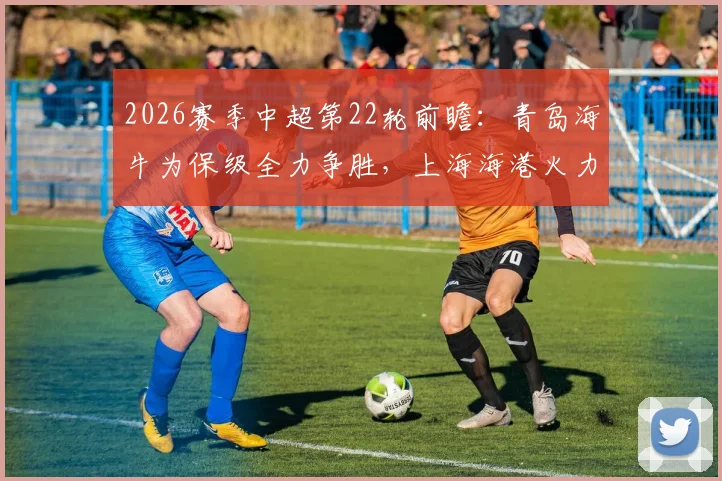 2026赛季中超第22轮前瞻：青岛海牛为保级全力争胜，上海海港火力重开引关注