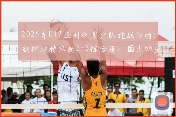 2026年U17亚洲杯国少队迎战沙特：剖析沙特末轮5-5惊险局，国少四分之一决赛晋级前景深度解读