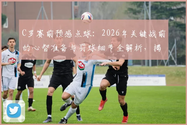 C罗赛前预感点球：2026年关键战前的心智准备与罚球细节全解析，揭示巨星如何将预感变为进球