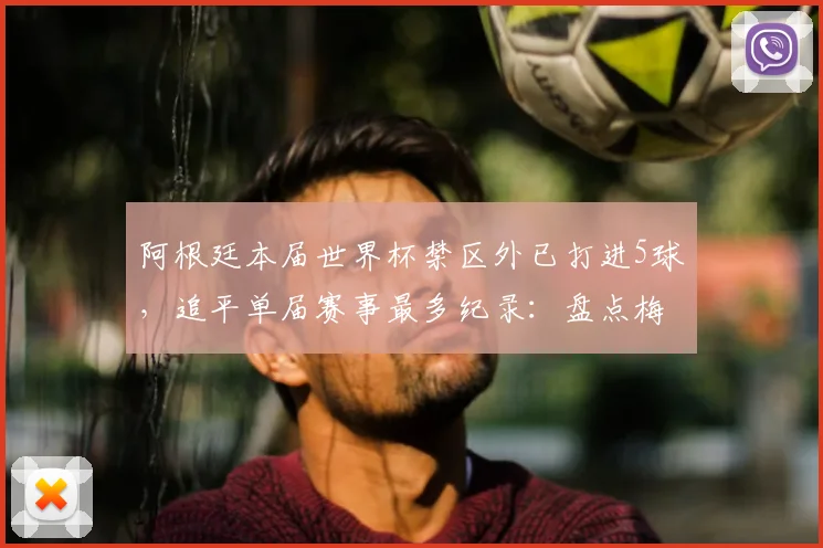 阿根廷本届世界杯禁区外已打进5球，追平单届赛事最多纪录：盘点梅西等球星的致命远射