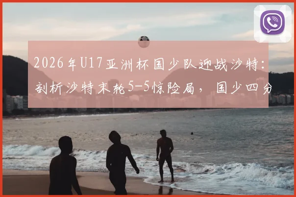 2026年U17亚洲杯国少队迎战沙特:剖析沙特末轮5-5惊险局,国少四分之一决赛晋级前景深度解读