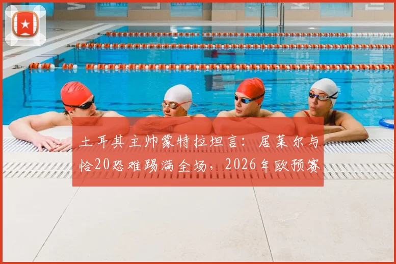 土耳其主帅蒙特拉坦言：居莱尔与恰20恐难踢满全场，2026年欧预赛对阵澳大利亚将异常艰难