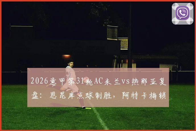 2026意甲第31轮AC米兰vs热那亚复盘:恩昆库点球制胜,阿特卡梅锁定胜局,米兰2-1险胜全过程回顾