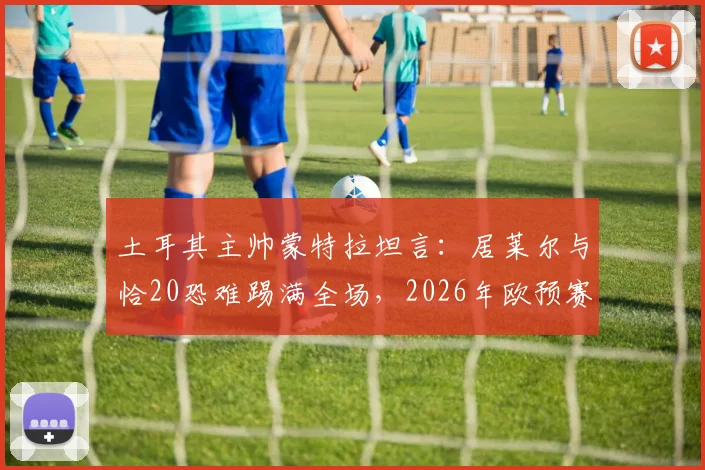 土耳其主帅蒙特拉坦言：居莱尔与恰20恐难踢满全场，2026年欧预赛对阵澳大利亚将异常艰难