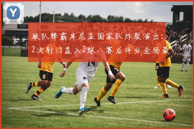 狼队锋霸库尼亚国家队炸裂演出：2次射门轰入2球，赛后评分全场最高，助巴西2026年斩获一场酣畅淋漓的大胜