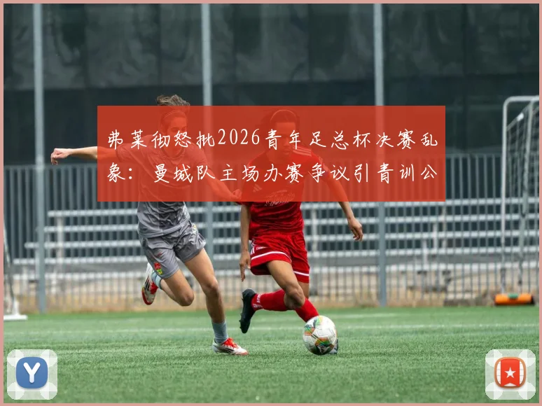 弗莱彻怒批2026青年足总杯决赛乱象:曼城队主场办赛争议引青训公平性质疑,深度剖析比赛安排问题