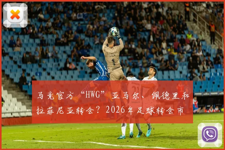 马竞官方“HWG”亚马尔、佩德里和拉菲尼亚转会？2026年足球转会市场迷惑行为大赏与“HWG”梗全解析