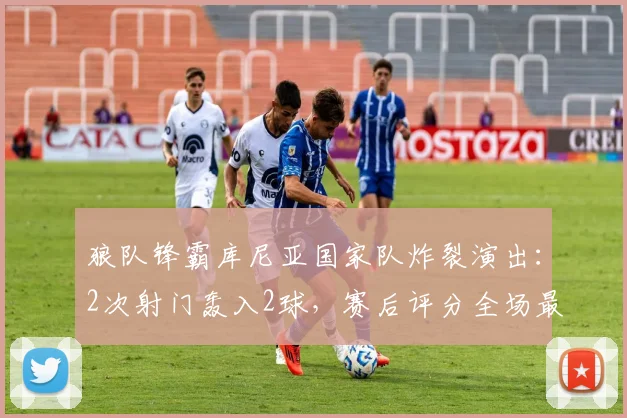 狼队锋霸库尼亚国家队炸裂演出：2次射门轰入2球，赛后评分全场最高，助巴西2026年斩获一场酣畅淋漓的大胜