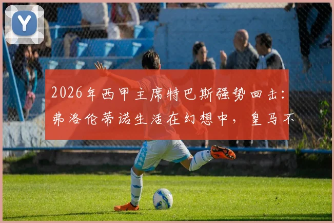 2026年西甲主席特巴斯强势回击：弗洛伦蒂诺生活在幻想中，皇马不能靠谎言前行