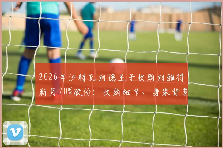 2026年沙特瓦利德王子收购利雅得新月70%股份：收购细节、身家背景及对球队未来影响解读