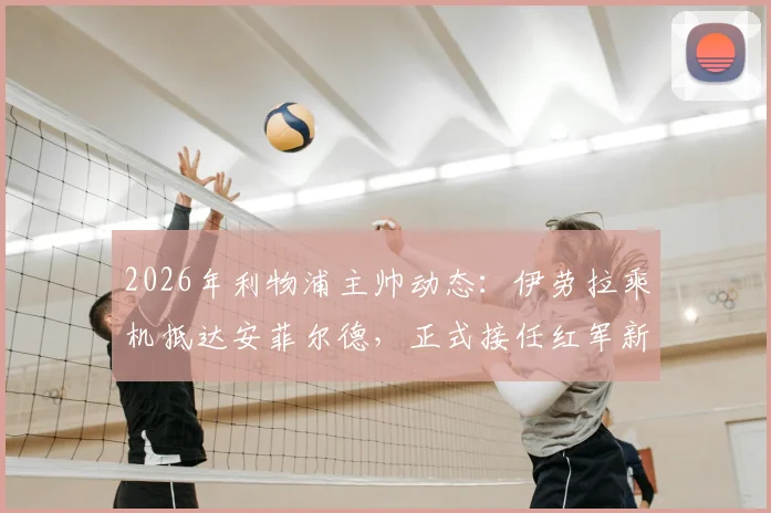 2026年利物浦主帅动态：伊劳拉乘机抵达安菲尔德，正式接任红军新帅一职详解